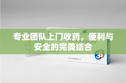宜昌专业团队上门收药，便利与安全的完美结合