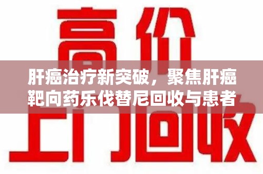 宜昌肝癌治疗新突破，聚焦肝癌靶向药乐伐替尼回收与患者福音