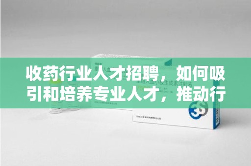 宜昌收药行业人才招聘，如何吸引和培养专业人才，推动行业发展