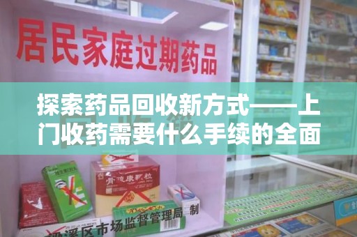 宜昌探索药品回收新方式——上门收药需要什么手续的全面解析