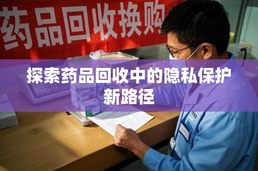 宜昌探索药品回收中的隐私保护新路径