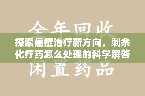 宜昌探索癌症治疗新方向，剩余化疗药怎么处理的科学解答