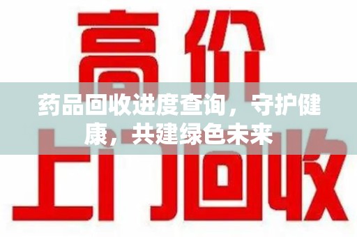 宜昌药品回收进度查询，守护健康，共建绿色未来