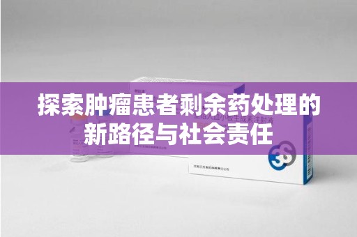 宜昌探索肿瘤患者剩余药处理的新路径与社会责任
