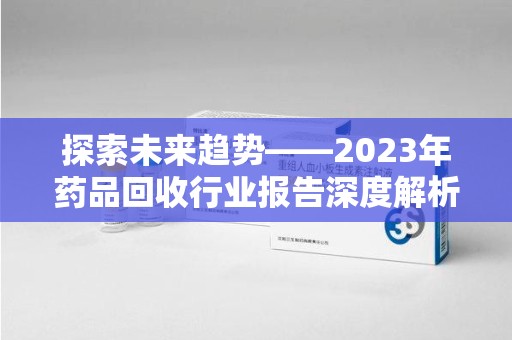 宜昌探索未来趋势——2023年药品回收行业报告深度解析