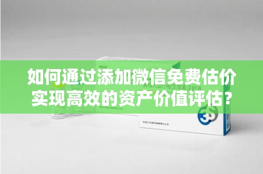 宜昌如何通过添加微信免费估价实现高效的资产价值评估？