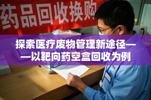 宜昌探索医疗废物管理新途径——以靶向药空盒回收为例