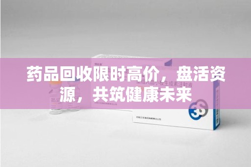 宜昌药品回收限时高价，盘活资源，共筑健康未来