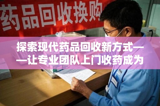 宜昌探索现代药品回收新方式——让专业团队上门收药成为环保与健康的桥梁