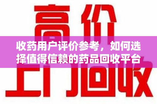 宜昌收药用户评价参考，如何选择值得信赖的药品回收平台