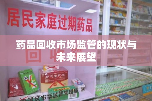 宜昌药品回收市场监管的现状与未来展望