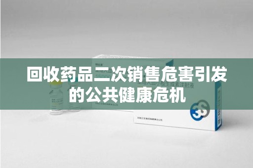 宜昌回收药品二次销售危害引发的公共健康危机