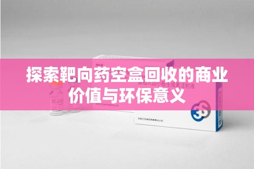 宜昌探索靶向药空盒回收的商业价值与环保意义