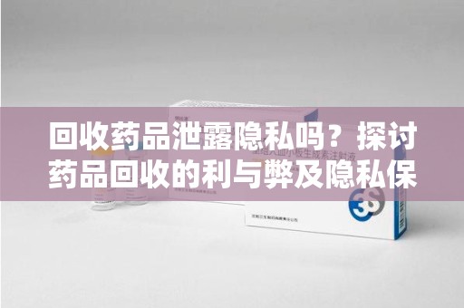 宜昌回收药品泄露隐私吗？探讨药品回收的利与弊及隐私保护措施
