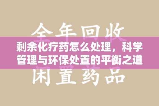 宜昌剩余化疗药怎么处理，科学管理与环保处置的平衡之道