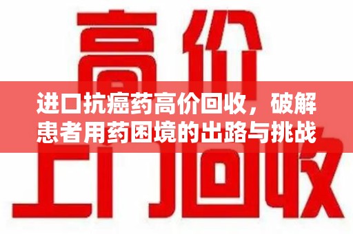 宜昌进口抗癌药高价回收，破解患者用药困境的出路与挑战