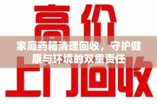 宜昌家庭药箱清理回收，守护健康与环境的双重责任