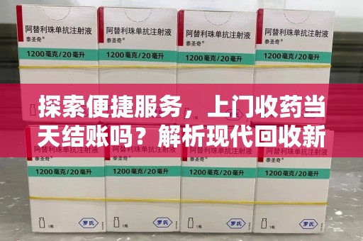 宜昌探索便捷服务，上门收药当天结账吗？解析现代回收新模式