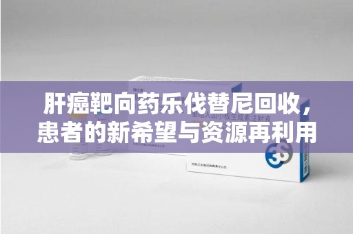 宜昌肝癌靶向药乐伐替尼回收，患者的新希望与资源再利用