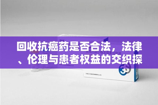 宜昌回收抗癌药是否合法，法律、伦理与患者权益的交织探讨