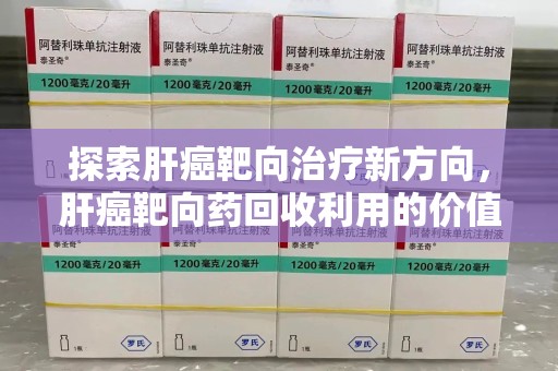 宜昌探索肝癌靶向治疗新方向，肝癌靶向药回收利用的价值与未来