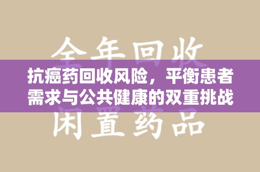 宜昌抗癌药回收风险，平衡患者需求与公共健康的双重挑战