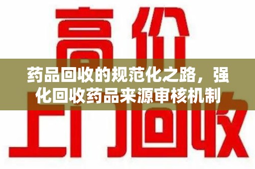 宜昌药品回收的规范化之路，强化回收药品来源审核机制