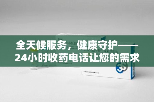 宜昌全天候服务，健康守护——24小时收药电话让您的需求随时被满足