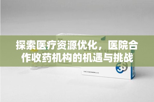 宜昌探索医疗资源优化，医院合作收药机构的机遇与挑战