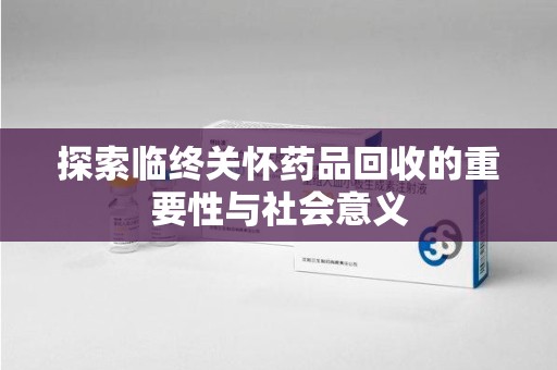 宜昌探索临终关怀药品回收的重要性与社会意义