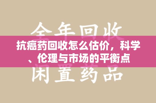 宜昌抗癌药回收怎么估价，科学、伦理与市场的平衡点