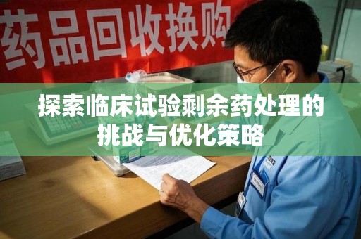 宜昌探索临床试验剩余药处理的挑战与优化策略