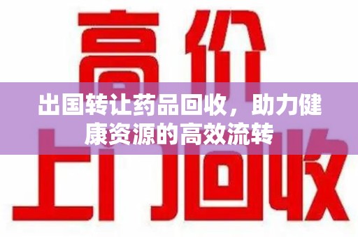 宜昌出国转让药品回收，助力健康资源的高效流转