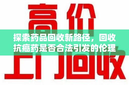 宜昌探索药品回收新路径，回收抗癌药是否合法引发的伦理与法律思考