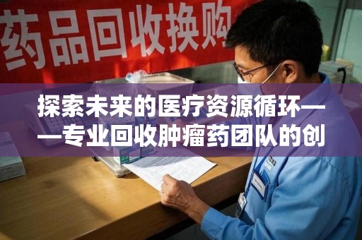 宜昌探索未来的医疗资源循环——专业回收肿瘤药团队的创新之路