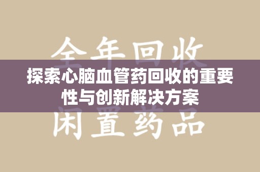 宜昌探索心脑血管药回收的重要性与创新解决方案